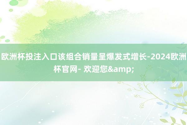 欧洲杯投注入口该组合销量呈爆发式增长-2024欧洲杯官网- 欢迎您&
