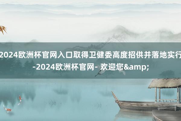 2024欧洲杯官网入口取得卫健委高度招供并落地实行-2024欧洲杯官网- 欢迎您&