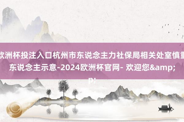 欧洲杯投注入口杭州市东说念主力社保局相关处室慎重东说念主示意-2024欧洲杯官网- 欢迎您&