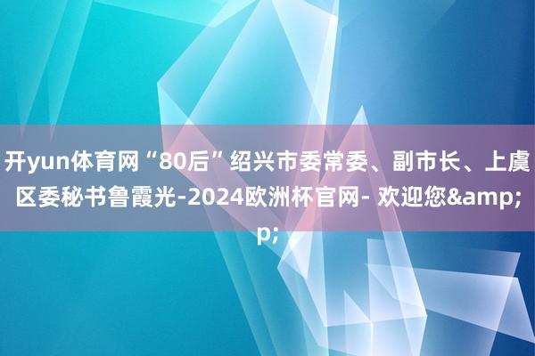 开yun体育网“80后”绍兴市委常委、副市长、上虞区委秘书鲁霞光-2024欧洲杯官网- 欢迎您&