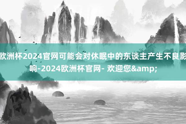 欧洲杯2024官网可能会对休眠中的东谈主产生不良影响-2024欧洲杯官网- 欢迎您&