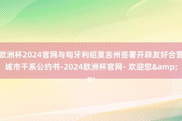 欧洲杯2024官网与匈牙利绍莫吉州签署开辟友好合营城市干系公约书-2024欧洲杯官网- 欢迎您&