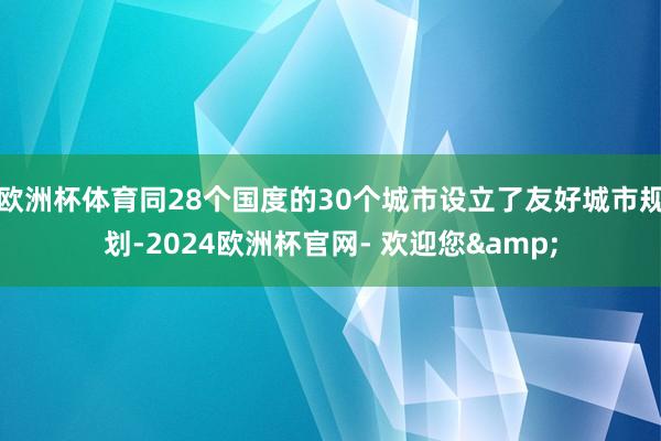 欧洲杯体育同28个国度的30个城市设立了友好城市规划-2024欧洲杯官网- 欢迎您&