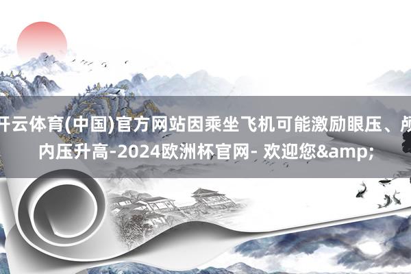 开云体育(中国)官方网站因乘坐飞机可能激励眼压、颅内压升高-2024欧洲杯官网- 欢迎您&