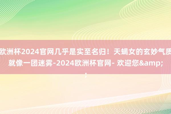 欧洲杯2024官网几乎是实至名归！天蝎女的玄妙气质就像一团迷雾-2024欧洲杯官网- 欢迎您&