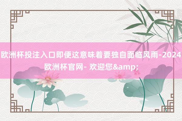 欧洲杯投注入口即便这意味着要独自面临风雨-2024欧洲杯官网- 欢迎您&