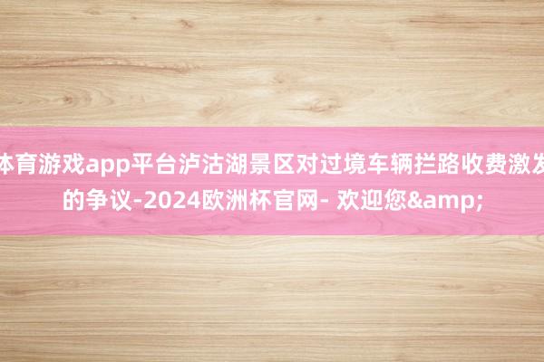 体育游戏app平台泸沽湖景区对过境车辆拦路收费激发的争议-2024欧洲杯官网- 欢迎您&