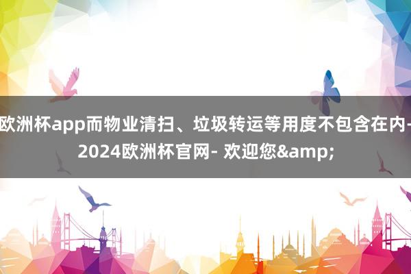 欧洲杯app而物业清扫、垃圾转运等用度不包含在内-2024欧洲杯官网- 欢迎您&