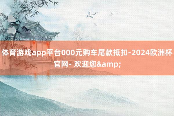 体育游戏app平台000元购车尾款抵扣-2024欧洲杯官网- 欢迎您&