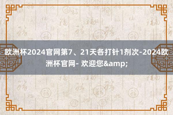 欧洲杯2024官网第7、21天各打针1剂次-2024欧洲杯官网- 欢迎您&