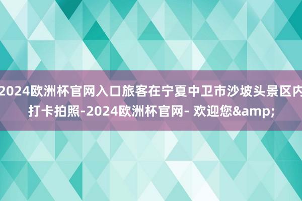 2024欧洲杯官网入口旅客在宁夏中卫市沙坡头景区内打卡拍照-2024欧洲杯官网- 欢迎您&
