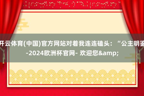 开云体育(中国)官方网站对着我连连磕头：“公主明鉴-2024欧洲杯官网- 欢迎您&