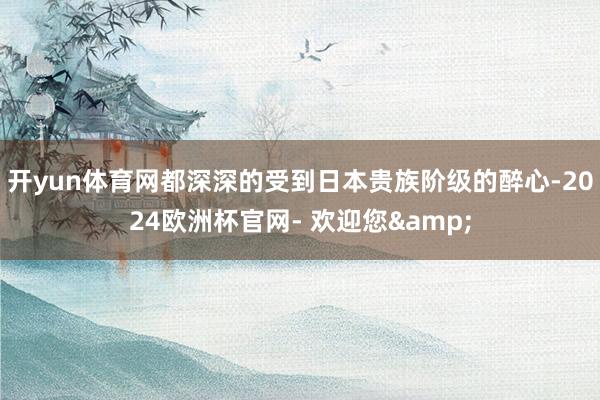 开yun体育网都深深的受到日本贵族阶级的醉心-2024欧洲杯官网- 欢迎您&