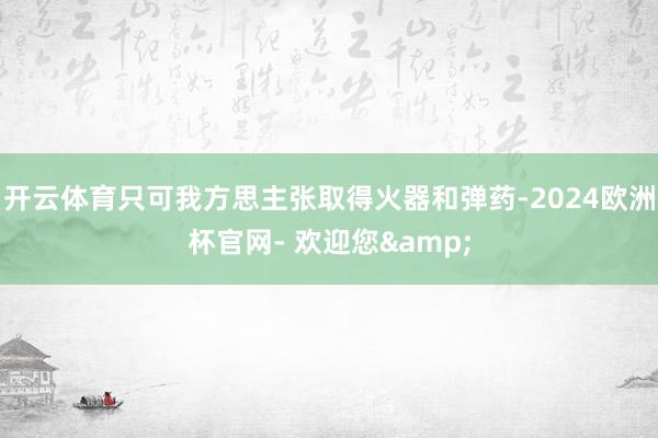 开云体育只可我方思主张取得火器和弹药-2024欧洲杯官网- 欢迎您&