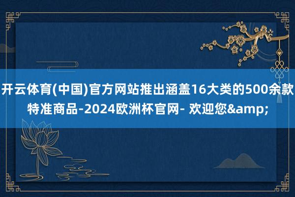 开云体育(中国)官方网站推出涵盖16大类的500余款特准商品-2024欧洲杯官网- 欢迎您&