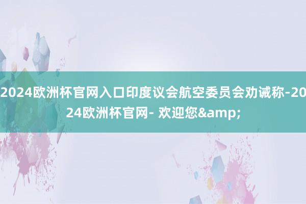 2024欧洲杯官网入口印度议会航空委员会劝诫称-2024欧洲杯官网- 欢迎您&