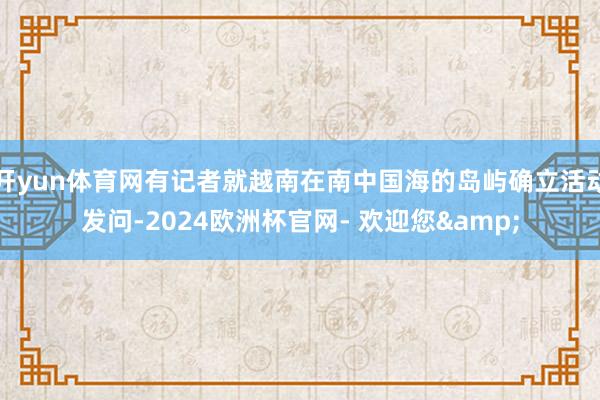 开yun体育网有记者就越南在南中国海的岛屿确立活动发问-2024欧洲杯官网- 欢迎您&