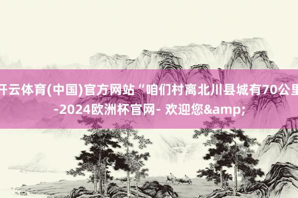 开云体育(中国)官方网站“咱们村离北川县城有70公里-2024欧洲杯官网- 欢迎您&