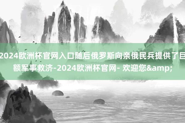 2024欧洲杯官网入口随后俄罗斯向亲俄民兵提供了巨额军事救济-2024欧洲杯官网- 欢迎您&