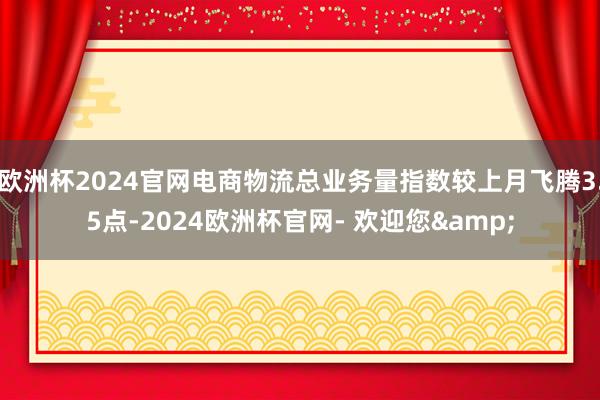 欧洲杯2024官网电商物流总业务量指数较上月飞腾3.5点-2024欧洲杯官网- 欢迎您&