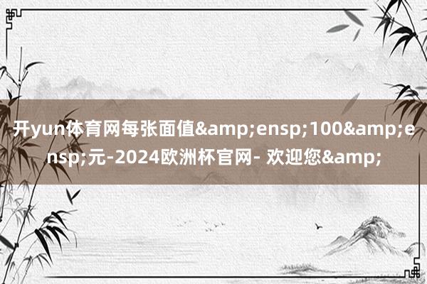 开yun体育网每张面值 100 元-2024欧洲杯官网- 欢迎您&
