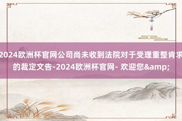 2024欧洲杯官网公司尚未收到法院对于受理重整肯求的裁定文告-2024欧洲杯官网- 欢迎您&