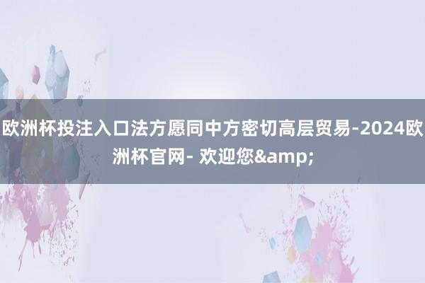 欧洲杯投注入口法方愿同中方密切高层贸易-2024欧洲杯官网- 欢迎您&