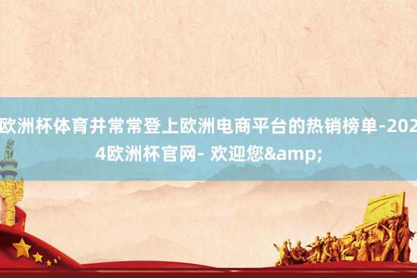 欧洲杯体育并常常登上欧洲电商平台的热销榜单-2024欧洲杯官网- 欢迎您&