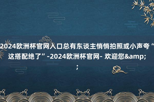 2024欧洲杯官网入口总有东谈主悄悄拍照或小声夸“这搭配绝了”-2024欧洲杯官网- 欢迎您&