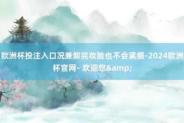 欧洲杯投注入口况兼卸完妆脸也不会紧绷-2024欧洲杯官网- 欢迎您&