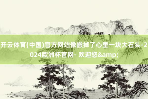 开云体育(中国)官方网站像搬掉了心里一块大石头-2024欧洲杯官网- 欢迎您&