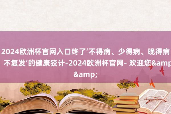 2024欧洲杯官网入口终了‘不得病、少得病、晚得病、不复发’的健康狡计-2024欧洲杯官网- 欢迎您& 2024欧洲杯官网入口终了‘不得病、少得病、晚得病、不复发’的健康狡计-2024欧洲杯官网- 欢迎您&