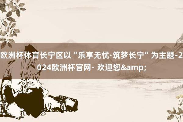 欧洲杯体育长宁区以“乐享无忧·筑梦长宁”为主题-2024欧洲杯官网- 欢迎您& 欧洲杯体育长宁区以“乐享无忧·筑梦长宁”为主题-2024欧洲杯官网- 欢迎您&