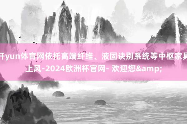 开yun体育网依托高端纤维、液固诀别系统等中枢家具上风-2024欧洲杯官网- 欢迎您& 开yun体育网依托高端纤维、液固诀别系统等中枢家具上风-2024欧洲杯官网- 欢迎您&