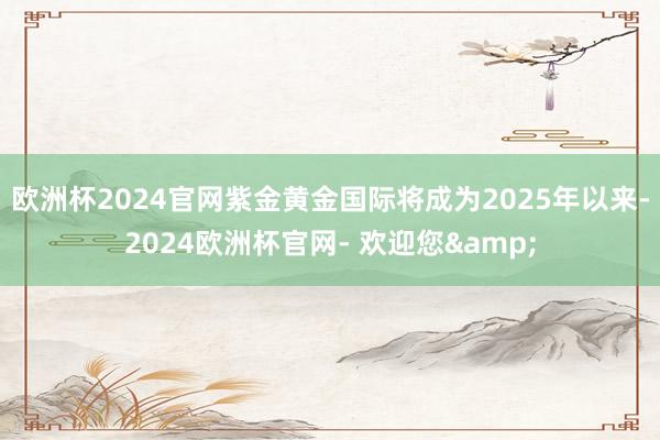 欧洲杯2024官网紫金黄金国际将成为2025年以来-2024欧洲杯官网- 欢迎您& 欧洲杯2024官网紫金黄金国际将成为2025年以来-2024欧洲杯官网- 欢迎您&