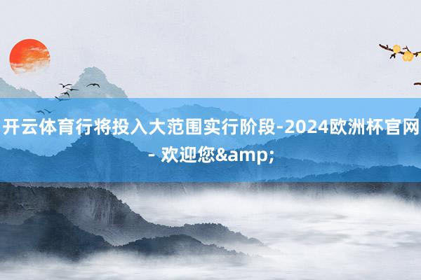 开云体育行将投入大范围实行阶段-2024欧洲杯官网- 欢迎您&