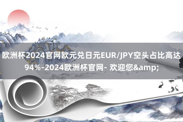 欧洲杯2024官网欧元兑日元EUR/JPY空头占比高达94%-2024欧洲杯官网- 欢迎您&