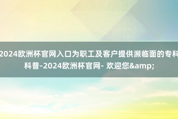 2024欧洲杯官网入口为职工及客户提供濒临面的专科科普-2024欧洲杯官网- 欢迎您&