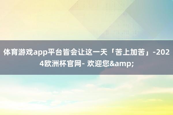 体育游戏app平台皆会让这一天「苦上加苦」-2024欧洲杯官网- 欢迎您&