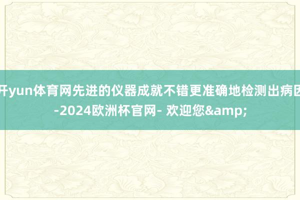开yun体育网先进的仪器成就不错更准确地检测出病因-2024欧洲杯官网- 欢迎您&