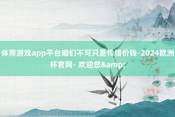 体育游戏app平台咱们不可只是怜惜价钱-2024欧洲杯官网- 欢迎您&