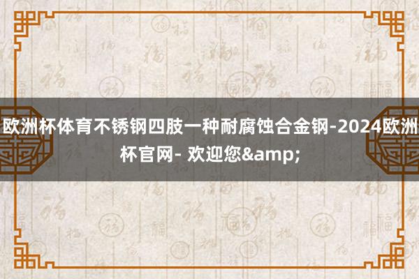 欧洲杯体育不锈钢四肢一种耐腐蚀合金钢-2024欧洲杯官网- 欢迎您&