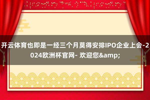 开云体育也即是一经三个月莫得安排IPO企业上会-2024欧洲杯官网- 欢迎您&