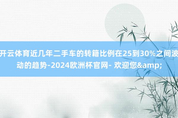 开云体育近几年二手车的转籍比例在25到30%之间波动的趋势-2024欧洲杯官网- 欢迎您&