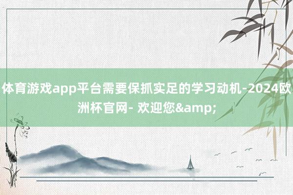 体育游戏app平台需要保抓实足的学习动机-2024欧洲杯官网- 欢迎您&