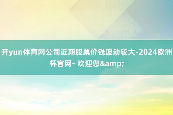 开yun体育网公司近期股票价钱波动较大-2024欧洲杯官网- 欢迎您&