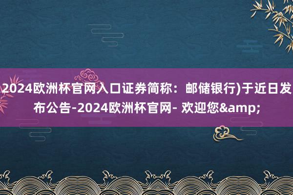 2024欧洲杯官网入口证券简称:邮储银行)于近日发布公告-2024欧洲杯官网- 欢迎您&