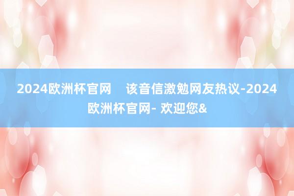 2024欧洲杯官网    该音信激勉网友热议-2024欧洲杯官网- 欢迎您&