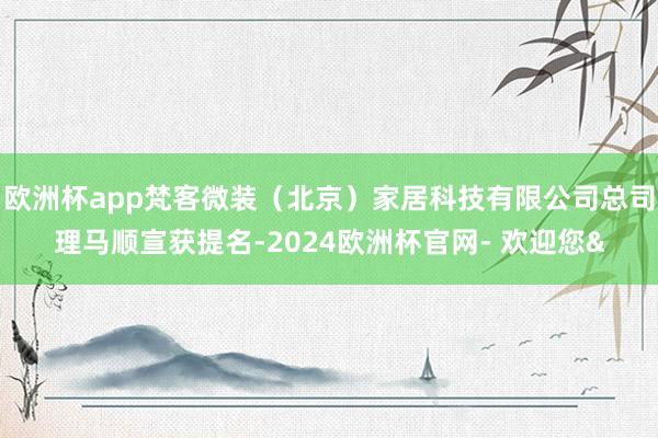 欧洲杯app梵客微装（北京）家居科技有限公司总司理马顺宣获提名-2024欧洲杯官网- 欢迎您&