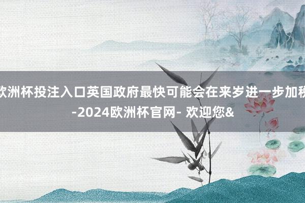 欧洲杯投注入口英国政府最快可能会在来岁进一步加税-2024欧洲杯官网- 欢迎您&